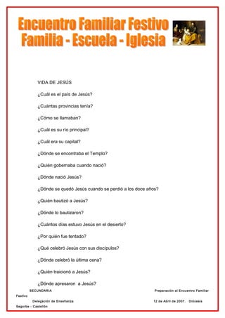 VIDA DE JESÚS

             ¿Cuál es el país de Jesús?

             ¿Cuántas provincias tenía?

             ¿Cómo se llamaban?

             ¿Cuál es su río principal?

             ¿Cuál era su capital?

             ¿Dónde se encontraba el Templo?

             ¿Quién gobernaba cuando nació?

             ¿Dónde nació Jesús?

             ¿Dónde se quedó Jesús cuando se perdió a los doce años?

             ¿Quién bautizó a Jesús?

             ¿Dónde lo bautizaron?

             ¿Cuántos días estuvo Jesús en el desierto?

             ¿Por quién fue tentado?

             ¿Qué celebró Jesús con sus discípulos?

             ¿Dónde celebró la última cena?

             ¿Quién traicionó a Jesús?

             ¿Dónde apresaron a Jesús?
          SECUNDARIA                                              Preparación al Encuentro Familiar
Festivo
           Delegación de Enseñanza                               12 de Abril de 2007.   Diócesis
Segorbe - Castellón
 