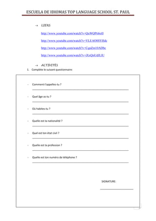 ESCUELA DE IDIOMAS TOP LANGUAGE SCHOOL ST. PAUL
9
 LIENS
http://www.youtube.com/watch?v=QuWQPti6oII
http://www.youtube.com/watch?v=VLEAO0SYHdc
http://www.youtube.com/watch?v=CqnZm10ADbc
http://www.youtube.com/watch?v=iXxQnUdJLlU
 ACTIVITÉS
1. Complète le suivant questionnaire:
- Comment t’appelles-tu ?
___________________________________________________________________
- Quel âge as-tu ?
___________________________________________________________________
- Où habites-tu ?
___________________________________________________________________
- Quelle est ta nationalité ?
___________________________________________________________________
- Quel est ton état civil ?
___________________________________________________________________
- Quelle est ta profession ?
___________________________________________________________________
- Quelle est ton numéro de téléphone ?
___________________________________________________________________
SIGNATURE:
_______________________
 
