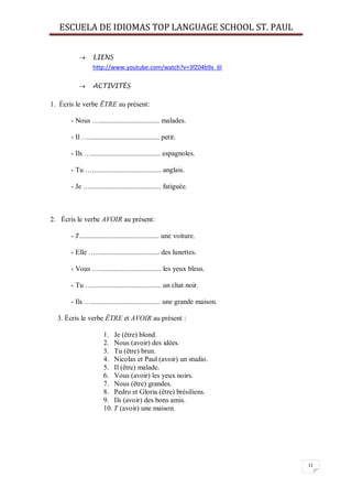 ESCUELA DE IDIOMAS TOP LANGUAGE SCHOOL ST. PAUL
11
 LIENS
http://www.youtube.com/watch?v=3fZ04b9x_6I
 ACTIVITÉS
1. Écris le verbe ÊTRE au présent:
- Nous ….................................. malades.
- Il …........................................ petit.
- Ils …....................................... espagnoles.
- Tu …....................................... anglais.
- Je …........................................ fatiguée.
2. Écris le verbe AVOIR au présent:
- J'............................................. une voiture.
- Elle ….................................... des lunettes.
- Vous …................................... les yeux bleus.
- Tu …....................................... un chat noir.
- Ils …....................................... une grande maison.
3. Écris le verbe ÊTRE et AVOIR au présent :
1. Je (être) blond.
2. Nous (avoir) des idées.
3. Tu (être) brun.
4. Nicolas et Paul (avoir) un studio.
5. Il (être) malade.
6. Vous (avoir) les yeux noirs.
7. Nous (être) grandes.
8. Pedro et Gloria (être) brésiliens.
9. Ils (avoir) des bons amis.
10. J' (avoir) une maison.
 