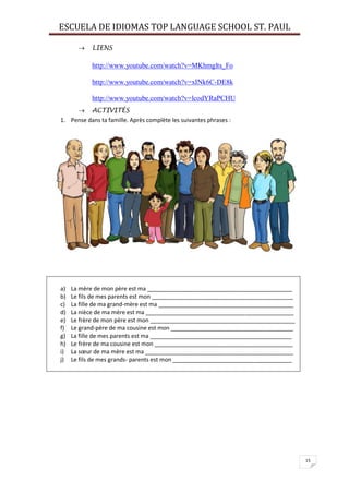 ESCUELA DE IDIOMAS TOP LANGUAGE SCHOOL ST. PAUL
15
 LIENS
http://www.youtube.com/watch?v=MKhmglts_Fo
http://www.youtube.com/watch?v=xINk6C-DE8k
http://www.youtube.com/watch?v=lcodYRaPCHU
 ACTIVITÉS
1. Pense dans ta famille. Après complète les suivantes phrases :
a) La mère de mon père est ma _____________________________________________
b) Le fils de mes parents est mon ____________________________________________
c) La fille de ma grand-mère est ma __________________________________________
d) La nièce de ma mère est ma ______________________________________________
e) Le frère de mon père est mon _____________________________________________
f) Le grand-père de ma cousine est mon ______________________________________
g) La fille de mes parents est ma ____________________________________________
h) Le frère de ma cousine est mon ___________________________________________
i) La sœur de ma mère est ma ______________________________________________
j) Le fils de mes grands- parents est mon _____________________________________
 