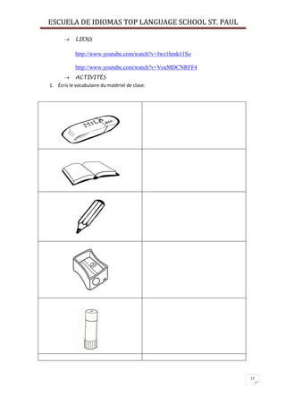 ESCUELA DE IDIOMAS TOP LANGUAGE SCHOOL ST. PAUL
17
 LIENS
http://www.youtube.com/watch?v=Jwz1hmk11So
http://www.youtube.com/watch?v=VoeMDCNRFF4
 ACTIVITÉS
1. Écris le vocabulaire du matériel de clase:
 