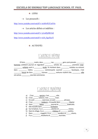 ESCUELA DE IDIOMAS TOP LANGUAGE SCHOOL ST. PAUL
20
LIENS
 Les possessifs :
http://www.youtube.com/watch?v=mA0v0UCmV6s
 Les articles définis et indéfinis :
http://www.youtube.com/watch?v=yLmPpXR1JeI
http://www.youtube.com/watch?v=oL0_SgyXccY
ACTIVITÉS
L’ARTICLE DÉFINI
À Paris, _________ matin, dans ________ rue, _________ gens sont pressés. ________
hommes achètent journal et regardent _________ articles de __________ première page.
_________ enfants vont à _________ école. Ils montent dans _________ autobus ou entrent
dans _________ métro. ___________ commerçants ouvrent ________ boutiques, c’est
________ heure de faire _________ courses. ________ voitures roulent vite, _________ ville
est active, _________ journée commence.
L’ARTICLE INDÉFINI
a) C’est ______ garçon, c’est _______ ville.
b) C’est ______ voiture, c’est _______ train.
c) Ce sont ________ exercices, ce sont _________ phrases.
d) C’est _________ médecin ; il travaille dans _________ hôpital.
e) Voici _______ lettre, _______ journal et _________ publicités.
f) Elle travaille dans _________ orchestre.
g) Sur le balcon, il y a _________ plantes et __________ oiseau.
h) Dans le village, il y a _________ château et ________ jardins.
i) Dans ________ magasin, il y a _______ vendeur et _____ clients.
j) Il y a _________ étudiants et _________ touristes.
 