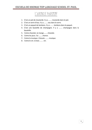 ESCUELA DE IDIOMAS TOP LANGUAGE SCHOOL ST. PAUL
21
L’ARTICLE PARTITIF
1. C’est un pot de moutarde. Il y a …….. moutarde dans le pot.
2. C’est un verre d’eau. Il y a …….. eau dans le verre.
3. C’est un paquet de bonbons. Il y a …….. bonbons dans le paquet.
4. C’est une bouteille de champagne. Il y a …….. champagne dans la
bouteille.
5. J’aime chocolat. Je mange…….. chocolat.
6. J’aime les jeux. J’ai …….. chance.
7. J’aime la musique. J’écoute …….. musique.
8. J’aime le vin. Je bois …….. vin.
 