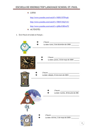 ESCUELA DE IDIOMAS TOP LANGUAGE SCHOOL ST. PAUL
23
LIENS
http://www.youtube.com/watch?v=NBX1Tf7Pwpk
http://www.youtube.com/watch?v=TB6Y1DqY1rU
http://www.youtube.com/watch?v=qMknVIR8wPY
ACTIVITÉS
1. Écris l’heure et la date en français :
 L’heure: ___________________________________
 La date: lunes, 5 de diciembre de 1990: _________
_______________________________________________________
 L’heure: ______________________________
 La date: jueves, 16 de mayo de 2004: ______
__________________________________________________
 L’heure: ____________________________________
 La date: sábado, 21 de enero de 2001: ____________
________________________________________________________
 L’heure: ______________________
 La date: martes, 30 de julio de 208:
__________________________________________
 L’heure: _________________________________
 La date: viernes, 1 de mayo de 2005: _________
 