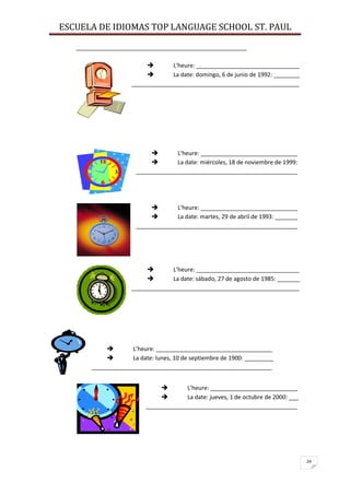 ESCUELA DE IDIOMAS TOP LANGUAGE SCHOOL ST. PAUL
24
_____________________________________________________
 L’heure: ________________________________
 La date: domingo, 6 de junio de 1992: ________
____________________________________________________
 L’heure: ______________________________
 La date: miércoles, 18 de noviembre de 1999:
__________________________________________________
 L’heure: ______________________________
 La date: martes, 29 de abril de 1993: _______
__________________________________________________
 L’heure: ________________________________
 La date: sábado, 27 de agosto de 1985: _______
____________________________________________________
 L’heure: ____________________________________
 La date: lunes, 10 de septiembre de 1900: _________
________________________________________________________
 L’heure: ___________________________
 La date: jueves, 1 de octubre de 2000: ___
_______________________________________________
 