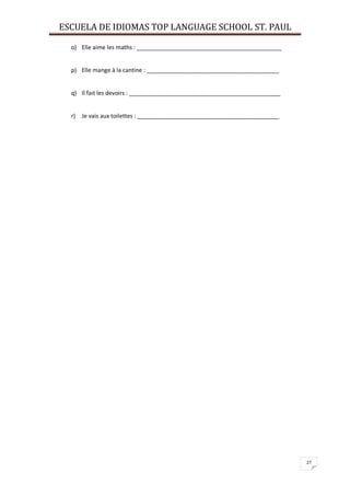 ESCUELA DE IDIOMAS TOP LANGUAGE SCHOOL ST. PAUL
27
o) Elle aime les maths : _____________________________________________
p) Elle mange à la cantine : _________________________________________
q) Il fait les devoirs : _______________________________________________
r) Je vais aux toilettes : ____________________________________________
 