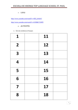 ESCUELA DE IDIOMAS TOP LANGUAGE SCHOOL ST. PAUL
2
 LIENS
http://www.youtube.com/watch?v=ifZZ_bAferU
http://www.youtube.com/watch?v=41XBbC7zWPI
 ACTIVITÉS
1. Écris les nombres en français:
1 11
2 12
3 13
4 14
5 15
6 16
7 17
8 18
 
