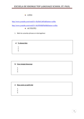 ESCUELA DE IDIOMAS TOP LANGUAGE SCHOOL ST. PAUL
29
LIENS
http://www.youtube.com/watch?v=iScJbcCa6Fs&feature=colike
http://www.youtube.com/watch?v=be56WdKPuk0&feature=colike
ACTIVITÉS
1. Mets les suivantes phrases en interrogatives:
a) Tu danses bien
1.
2.
3.
b) Vous mangez beaucoup
1.
2.
3.
c) Nous avons un petit chat
1.
2.
3.
 