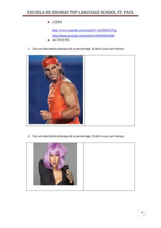 ESCUELA DE IDIOMAS TOP LANGUAGE SCHOOL ST. PAUL
32
LIENS
http://www.youtube.com/watch?v=s2zlS9cCCOg
http://www.youtube.com/watch?v=fUKVHOGVZd4
ACTIVITÉS
1. Fais une description physique de ce personnage. Et décris aussi son humeur.
2. Fais une description physique de ce personnage. Et décris aussi son humeur.
 