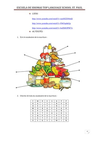 ESCUELA DE IDIOMAS TOP LANGUAGE SCHOOL ST. PAUL
37
LIENS
http://www.youtube.com/watch?v=zax6b22O4mQ
http://www.youtube.com/watch?v=Fb65rpdaGjs
http://www.youtube.com/watch?v=lodXbEIPM7A
ACTIVITÉS
1. Écris le vocabulaire de la nourriture :
2. Cherche 10 mots du vocabulaire de la nourriture :
F W R E S A P P
R A I S I N V O
O K Z Y I N I P
M O B A C D A O
A R P O L O N I
G A T E A U D S
E N P U I R E S
S G T F T U V O
H E G S L M J N
 