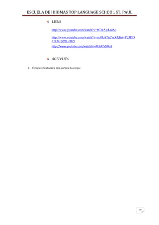 ESCUELA DE IDIOMAS TOP LANGUAGE SCHOOL ST. PAUL
39
LIENS
http://www.youtube.com/watch?v=bChrAwLzoSo
http://www.youtube.com/watch?v=ucOkATnCnck&list=PL3DD
27C6CA98E2B29
http://www.youtube.com/watch?v=iM3iA7kDMz8
ACTIVITÉS
1. Écris le vocabulaire des parties du corps :
 
