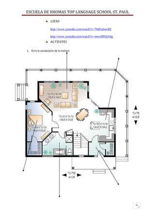 ESCUELA DE IDIOMAS TOP LANGUAGE SCHOOL ST. PAUL
42
LIENS
http://www.youtube.com/watch?v=70dFubsrofQ
http://www.youtube.com/watch?v=mwzJDOj3rdg
ACTIVITÉS
1. Écris le vocabulaire de la maison:
 