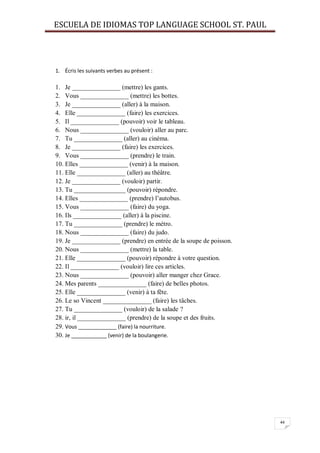 ESCUELA DE IDIOMAS TOP LANGUAGE SCHOOL ST. PAUL
44
1. Écris les suivants verbes au présent :
1. Je _______________ (mettre) les gants.
2. Vous _______________ (mettre) les bottes.
3. Je _______________ (aller) à la maison.
4. Elle _______________ (faire) les exercices.
5. Il _______________ (pouvoir) voir le tableau.
6. Nous _______________ (vouloir) aller au parc.
7. Tu _______________ (aller) au cinéma.
8. Je _______________ (faire) les exercices.
9. Vous _______________ (prendre) le train.
10. Elles _______________ (venir) à la maison.
11. Elle _______________ (aller) au théâtre.
12. Je _______________ (vouloir) partir.
13. Tu ________________ (pouvoir) répondre.
14. Elles _______________ (prendre) l’autobus.
15. Vous _______________ (faire) du yoga.
16. Ils _______________ (aller) à la piscine.
17. Tu _______________ (prendre) le métro.
18. Nous _______________ (faire) du judo.
19. Je _______________ (prendre) en entrée de la soupe de poisson.
20. Nous _______________ (mettre) la table.
21. Elle _______________ (pouvoir) répondre à votre question.
22. Il _______________ (vouloir) lire ces articles.
23. Nous _______________ (pouvoir) aller manger chez Grace.
24. Mes parents _______________ (faire) de belles photos.
25. Elle _______________ (venir) à ta fête.
26. Le so Vincent _______________ (faire) les tâches.
27. Tu _______________ (vouloir) de la salade ?
28. ir, il _______________ (prendre) de la soupe et des fruits.
29. Vous _____________ (faire) la nourriture.
30. Je ____________ (venir) de la boulangerie.
 