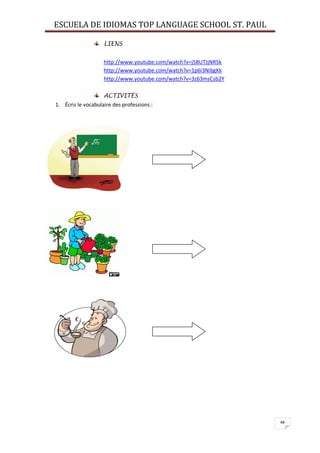 ESCUELA DE IDIOMAS TOP LANGUAGE SCHOOL ST. PAUL
48
LIENS
http://www.youtube.com/watch?v=j58UTJjNR5k
http://www.youtube.com/watch?v=1p6i3NibgKk
http://www.youtube.com/watch?v=3z63msCsb2Y
ACTIVITÉS
1. Écris le vocabulaire des professions :
 