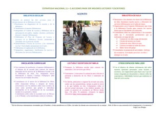 ESTRATEGIA NACIONAL 11 + 5 ACCIONES PARA SER MEJORES LECTORES Y ESCRITORES 
AGOSTO 
BIBLIOTECA DE AULA 
 Mostramos a los alumnos los títulos de la Biblioteca 
de Aula. Instalamos nuestro acervo y ofrecemos los 
servicios bibliotecarios en el salón de clases. 
 Organizamos con el maestro bibliotecario una visita 
a la Biblioteca Escolar para conocer los nuevos 
títulos que se incorporan a la colección. 
 Comentamos sobre las características y los acuerdos 
sobre las 5 Actividades permanentes que se 
realizarán a lo largo del año: 
 Lectura en voz alta a cargo del docente. 
 Círculo de lectores en el aula. 
 Lectura de cinco libros en casa. 
 Lectores invitados al salón de clases. 
 Índice lector del grupo. 
 Consultamos la propuesta de actividades: Alebrijes 
de secundaria. Actividades para leer, escribir y 
dialogar en el aula. 
OTROS ESPACIOS PARA LEER 
 Con el objetivo de obtener información útil sobre 
nuestras opiniones personales como lectores y 
escritores, nos organizamos para hacer una Caja del 
tiempo integrada por documentos y objetos sobre las 
expectativas y habilidades lectoras que tendremos al 
final del ciclo escolar. 
“De los diversos instrumentos inventados por el hombre, el más asombroso es el libro; de todos los demás son extensiones de su cuerpo... Sólo el libro es una extensión de la imaginación y la memoria.” 
Jorge Luis Borges 
BIBLIOTECA ESCOLAR 
Ponemos en práctica las 6eis acciones para el 
fortalecimiento de la Biblioteca Escolar: 
 Realizamos un diagnóstico de la escuela y de la 
biblioteca. 
 Nombramos al maestro bibliotecario. 
 Integramos el Comité de Lectura y Biblioteca con la 
participación de padres, madres, alumnos, profesores, 
director y maestro bibliotecario. 
 Elaboramos el Plan de Fomento de Lectura y 
Escritura de la Biblioteca Escolar enmarcado y 
vinculado con el proyecto escolar. 
 Desarrollamos Círculos de Lectores y los vinculamos 
con las 5 Actividades permanentes en el aula 
 Elaboramos el reglamento de la biblioteca. 
 Integramos, organizamos, clasificamos los acervos y 
ofrecemos los servicios bibliotecarios. 
VINCULACIÓN CURRICULAR 
 Nos reunimos los profesores, el maestro bibliotecario y 
el director de la escuela para conocer los nuevos 
materiales de los acervos de la Biblioteca Escolar y de 
la Biblioteca de Aula. Así, integramos nueva 
información a nuestro Catálogo Pedagógico para 
mejorar las actividades docentes. 
 Consultamos en el acervo de la biblioteca los libros 
sobre situaciones bélicas y después de leerlos, 
conversamos con los alumnos sobre estos eventos, de 
cómo estas acciones que grupos e individuos 
desempeñan en la conformación de las sociedades, 
inciden en su presente y futuro. 
Comentamos sobre cómo la sociedad civil, en México 
y en el Mundo, se ha manifestado contra la violencia. 
LECTURA Y ESCRITURA EN FAMILIA 
 Visitamos la biblioteca escolar para conocer los 
materiales y los servicios que ofrece. 
 Tramitamos y renovamos la credencial para solicitar el 
préstamo a domicilio de los libros o materiales de 
interés. 
 En familia, platicamos si alguien ha enviado una carta, 
cuáles son las características, incluso a quién la envió 
y de qué hablaba en ella. Comentamos sobre el 
servicio postal mexicano y los timbres postales, los 
cuales se pusieron en circulación en México desde 
hace 156 años. Si podemos, visitamos la página 
electrónica http://www.sepomex.gob.mx 
 