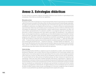 100
Anexo 2. Estrategias didácticas
En este manual se proponen algunas estrategias didácticas para facilitar el aprendizaje de los
estudiantes. Entre ellas se encuentran las siguientes:
Discusión en clase
Promover la discusión en el grupo es un recurso que permite conocer lo que piensan los estudiantes
sobreeltemaqueseestudiaycómodesarrollansusideashastaalcanzarlosaprendizajesesperados.
Se sugiere poner atención al tipo de preguntas que se formulan para guiar las discusiones de los
estudiantes y enfocarlas a los objetivos de las lecciones. La manera y el tipo de cuestionamientos
que se formulen deben dar oportunidad a que los estudiantes usen las evidencias obtenidas de las
actividades de exploración y experimentación, realicen explicaciones, argumenten sus ideas, así
como utilicen apropiadamente el vocabulario científico. Las preguntas que más contribuyen a la
discusión y a tener un panorama más claro sobre lo que saben los estudiantes, o son capaces de
hacer, son las preguntas abiertas y aquellas que van más allá de propiciar que recuerden o revisen
información de lo que deben haber aprendido. Algunos investigadores han propuesto una serie de
preguntas para diferentes momentos del proceso de enseñanza-aprendizaje; por ejemplo como
el que busca enfocar la atención de los estudiantes (¿Han visto ustedes…?, ¿Qué han observado
sobre…?), para formular explicaciones (¿Cómo explicas la tendencia que hay en la información? ) o
pararazonar(¿Porquépiensanque…?¿Cuáleslarazónque...?¿Puedenseñalarunareglapara…?).La
intervencióndeldocenteserámuyimportanteparafacilitaryguiarlasdiscusiones,paracontrastar
ideas, aclarar o profundizar las respuestas de sus estudiantes. Finalmente, se sugiere dar tiempo
suficiente para que ellos realicen este intercambio de opiniones.
Lluvia de ideas
Esta estrategia facilita identificar y registrar lo que los estudiantes ya saben, cómo interpretan los
fenómenos naturales y por lo tanto cuál es el marco de referencia con el que darán sentido a las
explicaciones o las nuevas experiencias de aprendizaje. Por esta razón, esta estrategia se propone
sobre todo para conocer las ideas previas de los estudiantes sobre los temas que se abordarán.
El reconocimiento de las ideas previas le facilitará planear de mejor manera las experiencias de
aprendizaje. Dado que estas ideas también llamadas alternativas, espontáneas o ingenuas son
persistentes,esnecesarioinvolucraralosestudiantesenprocesosdeexploraciónyexperimentación
que les faciliten la construcción conceptual que se desea. Por eso es importante no dar por sentado
que los estudiantes ya comprenden los conceptos que permitirán la construcción de los nuevos
conceptos, su progresión o interrelación. Se sugiere destacar con los estudiantes que en una lluvia
de ideas se deben aceptar todas las que se propongan sin criticarlas o juzgarlas y que se requiere
convenir un procedimiento que aliente la participación del conjunto de la clase.
 
