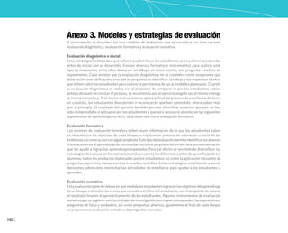 102
Anexo 3. Modelos y estrategias de evaluación
A continuación se describen los tres modelos de evaluación que se consideran en este manual:
evaluación diagnóstica, evaluación formativa y evaluación sumativa.
Evaluación diagnóstica o inicial
Esta estrategia facilita saber qué saben o pueden hacer los estudiantes acerca del tema a abordar
antes de iniciar con su desarrollo. Existen diversos formatos o instrumentos para realizar este
tipo de evaluación; entre ellos destacan: un dibujo, un texto escrito, una pregunta e incluso un
experimento. Cabe señalar que la evaluación diagnóstica no se considera como una prueba que
deba recibir una calificación, sino que su propósito es identificar las ideas o los requisitos básicos
que deben cubrir los estudiantes para valorar la pertinencia de las actividades planeadas. Cuando
la evaluación diagnóstica se utiliza con el propósito de comparar lo que los estudiantes sabían
antes y después de concluir el proceso, se recomienda que el ejercicio elegido sea el mismo o tenga
la misma estructura. Si el mismo instrumento se aplica al final del proceso de enseñanza del tema
en cuestión, los estudiantes descubrirán o reconocerán que han aprendido: ahora saben más
que al principio. El resultado del ejercicio también permite identificar aspectos que aún no han
sido comprendidos o aplicados por los estudiantes y que será necesario abordar en las siguientes
experiencias de aprendizaje, es decir, se le da un uso como evaluación formativa.
Evaluación formativa
Las acciones de evaluación formativa deben reunir información de lo que los estudiantes saben
en relación con los objetivos de cada bloque, e implican un proceso de valoración o juicio de las
evidenciasasícomosuusoconalgúnpropósito.Estetipodeevaluaciónpermiteidentificarlosavances
olimitacionesenelaprendizajedelosestudiantesconelpropósitodebrindarunaretroalimentación
que les ayude a lograr los aprendizajes esperados. Para tal efecto se recomienda diversificar las
estrategiasdeevaluaciónformativatomandoencuentalosdiferentesestilosdeaprendizajedelos
alumnos, todos los productos elaborados por los estudiantes así como la aplicación frecuente de
preguntas, ejercicios, tareas escritas o pruebas sencillas. Estas estrategias contribuirán a tomar
decisiones sobre cómo reorientar las actividades de enseñanza para ayudar a los estudiantes a
aprender.
Evaluación sumativa
Estaevaluaciónponederelieveenquémedidalosestudianteslograronlosobjetivosdelaprendizaje
deunbloqueodetodos lostemas queconsidera el Librodel estudiante, con elpropósito devalorar
el resultado final en el aprovechamiento de los estudiantes. Algunos instrumentos de evaluación
sumativaquesesugierenson:lostrabajosdeinvestigación,losmapasconceptuales,lasexposiciones,
preguntas de falso y verdadero, así como preguntas abiertas; igualmente al final de cada bloque
se propone una evaluación sumativa de preguntas cerradas.
 