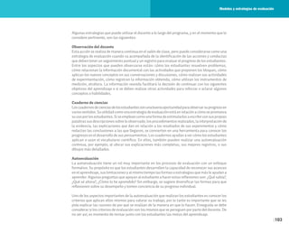 103
Algunas estrategias que puede utilizar el docente a lo largo del programa, y en el momento que lo
considere pertinente, son las siguientes:
Observación del docente
Esta acción se realiza de manera continua en el salón de clase, pero puede considerarse como una
estrategia de evaluación cuando va acompañada de la identificación de las acciones y conductas
que deben tener un seguimiento puntual y un registro para evaluar el progreso de los estudiantes.
Entre los aspectos que pueden observarse están: cómo los estudiantes resuelven problemas,
cómo relacionan la información documental con las actividades que proponen los bloques, cómo
aplican los nuevos conceptos en sus conversaciones y discusiones, cómo realizan sus actividades
de experimentación, cómo registran la información obtenida, cómo utilizan los instrumentos de
medición, etcétera. La información reunida facilitará la decisión de continuar con los siguientes
objetivos del aprendizaje o si se deben realizar otras actividades para reforzar o aclarar algunos
conceptos o habilidades.
Cuaderno de ciencias
Loscuadernosdecienciasdelosestudiantessonunabuenaoportunidadparaobservarsuprogresoen
variossentidos.Suutilidadcomounaestrategiadeevaluaciónestáenrelaciónacómosepromueva
su uso por los estudiantes. Si se emplean como una forma de estimularlos a escribir con sus propias
palabras sus descripciones sobre lo observado, los procedimientos realizados, la interpretación de
la evidencia, las explicaciones que dan en relación a los resultados de sus experimentos y cómo
redactan las conclusiones a las que llegaron, se convierten en una herramienta para conocer los
progresos en el desarrollo de sus pensamientos. Los cuadernos ayudan a ver cómo los estudiantes
aplican o usan el vocabulario científico. En ellos, también pueden realizar una autoevaluación
continua, por ejemplo, al ubicar sus explicaciones más completas, sus mejores registros, o sus
dibujos más detallados.
Autoevaluación
La autoevaluación tiene un rol muy importante en los procesos de evaluación con un enfoque
formativo. Su propósito es que los estudiantes desarrollen la capacidad de reconocer sus avances
en el aprendizaje, sus limitaciones y al mismo tiempo las formas o estrategias que más le ayudan a
aprender. Algunas preguntas que apoyan al estudiante a hacer estas reflexiones son: ¿Qué sabía?,
¿Qué sé ahora?, ¿Cómo lo he aprendido? Sin embargo, se sugiere diversificar las formas para que
reflexionen sobre su desempeño y tomen conciencia de su progreso individual.
Uno de los aspectos importantes de la autoevaluación que realizan los estudiantes es conocer los
criterios que aplican ellos mismos para valorar su trabajo, por lo tanto es importante que se les
pida explicar las razones de por qué se evalúan de la manera en que lo hacen. Enseguida se debe
considerar si los criterios de evaluación son los mismos que se persiguen por parte del docente. De
no ser así, es momento de revisar junto con los estudiantes las metas del aprendizaje.
Modelos y estrategias de evaluación
 