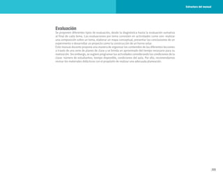 11
Evaluación
Se proponen diferentes tipos de evaluación, desde la diagnóstica hasta la evaluación sumativa
al final de cada tema. Las evaluaciones por tema consisten en actividades como son: realizar
una composición sobre un tema, elaborar un mapa conceptual, presentar las conclusiones de un
experimento o desarrollar un proyecto como la construcción de un horno solar.
Este manual docente propone una manera de organizar los contenidos de las diferentes lecciones
a través de una serie de planes de clase y se brinda un aproximado del tiempo necesario para su
realización. Sin embargo, se sugiere programar las actividades considerando las condiciones de la
clase: número de estudiantes, tiempo disponible, condiciones del aula. Por ello, recomendamos
revisar los materiales didácticos con el propósito de realizar una adecuada planeación.
Estructura del manual
 