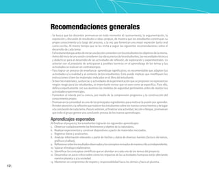 12
Recomendaciones generales
• Se busca que los docentes promuevan en todo momento el razonamiento, la argumentación, la
exposición y discusión de resultados e ideas propias, de manera que los estudiantes construyan su
propio conocimiento a lo largo del proceso, a la vez que fomentan una mejor expresión tanto oral
como escrita. Al mismo tiempo que se les invita a seguir las siguientes recomendaciones sobre el
desarrollo de cada tema:
• Esfundamentalqueantesdeiniciarunaleccióncomentenconlosestudianteslosobjetivosdelamisma.
• Antesdeliniciodeunasesiónconsideren:lasideaspreviasdelosestudiantes,lasnecesidadestécnicas
y didácticas para el desarrollo de las actividades de reflexión, de exploración y experimentales. Lo
anterior con el propósito de anticiparse a posibles barreras en el aprendizaje de los temas y las
actividades se realicen sin contratiempos.
• Para lograr un proceso de enseñanza–aprendizaje significativo, es recomendable que adapten las
actividades a la realidad y al contexto de los estudiantes. Esto puede implicar que modifiquen las
instrucciones o bien los materiales indicados en el libro del estudiante.
• Sibienlosmateriales,sustanciasyactividadesdeexperimentaciónqueseproponennorepresentan
ningún riesgo para los estudiantes, es importante revisar que se usen como se especifica. Para ello,
defina conjuntamente con sus alumnos las medidas de seguridad pertinentes antes de realizar las
actividades experimentales.
• Fomenten el interés por la ciencia, por medio de la comprensión progresiva y la construcción del
conocimiento propio.
• Promuevanlacuriosidad:esunodelosprincipalesingredientesparamotivarlapasiónporaprender.
• Brindenatenciónalareflexiónquerealicenlosestudiantessobrelosnuevosconocimientosydelugar
alaconclusióndecadatema.Paraloanterior,alfinalizarunaactividad,lecciónobloque,promuevan
que todo el grupo genere una conclusión precisa de los nuevos aprendizajes.
Aprendizajes esperados
Al finalizar el proyecto, los estudiantes lograrán los siguientes aprendizajes:
5. Observar cuidadosamente los fenómenos y objetos de la naturaleza.
6. Realizar experimentos y construir dispositivos a partir de materiales reciclados.
7. Registrar datos y analizarlos.
8. Analizar información relevante a partir de hechos y datos de diversas fuentes (lectura de textos,
gráficas y tablas).
9. Reflexionarsobrelosresultadosobservadosylosconceptosrevisadosdemaneracríticaeindependiente.
10. Valorar el trabajo colaborativo.
11. Identificar los conceptos científicos que se abordan en cada uno de los temas del proyecto.
12. Desarrollar un juicio crítico sobre cómo los impactos de las actividades humanas están afectando
nuestro planeta y a la sociedad.
13. Mantener un compromiso de respeto y responsabilidad hacia los demás y hacia el planeta.
 