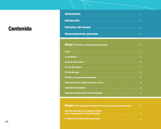 14
Contenido
17
22
26
31
36
41
45
49
52
53
54
58
Antecedentes
Introducción
Estructura del manual
Recomendaciones generales
5
6
9
12
Bloque 1 El clima, un sistema interconectado
El Sol
La atmósfera
El efecto invernadero
El ciclo del carbono
El ciclo del agua
El clima, un sistema interconectado
Diferencias entre estado del tiempo y clima
Solución de actividades
Solución de evaluación de los aprendizajes
Bloque 2 ¿Porquécambiaelclima?Factoresnaturalesyfactoreshumanos
Factores naturales que cambian el clima y
cómo se puede saber el clima del pasado
La influencia del CO2 en la temperatura
16
 