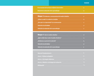 15
62
66
67
68
72
76
77
Material Complementario
Anexo 1. Enfoque pedagógico
Anexo 2. Estrategias didácticas
Anexo 3. Modelos y estrategias de evaluación
Bibliografía
78
79
84
90
91
92
95
100
102
104
Bloque 3 Evidencias y consecuencias del cambio climático
¿Cómo se sabe? La evidencia científica
¿Por qué sí es importante? Las consecuencias
Solución de actividades
Solución de evaluación de los aprendizajes
Bloque 4 Ante el cambio climático
¿Qué se debe hacer ante el cambio climático?
¿Podemos ser parte de la solución?
Solución de actividades
Solución de evaluación de los aprendizajes
El incremento de los Gases de Efecto Invernadero
Solución de evaluación de los aprendizajes
Contenido
 