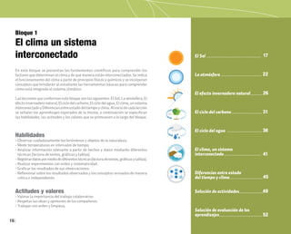16
Bloque 1
El clima un sistema
interconectado
En este bloque se presentan los fundamentos científicos para comprender los
factores que determinan el clima y de qué manera están interconectados. Se indica
el funcionamiento del clima a partir de principios físicos y químicos y se incorporan
conceptos que brindarán al estudiante las herramientas básicas para comprender
cómo está integrado el sistema climático.
Las lecciones que conforman este bloque son las siguientes: El Sol, La atmósfera, El
efectoinvernaderonatural,Elciclodelcarbono,Elciclodelagua,Elclima,unsistema
interconectadoyDiferenciasentreestadodeltiempoyclima.Aliniciodecadalección
se señalan los aprendizajes esperados de la misma; a continuación se especifican
las habilidades, las actitudes y los valores que se promueven a lo largo del bloque.
Habilidades
• Observar cuidadosamente los fenómenos y objetos de la naturaleza.
• Medir temperaturas en intervalos de tiempo.
• Analizar información relevante a partir de hechos y datos mediante diferentes
técnicas (lectura de textos, gráficas y tablas).
• Registrardatospormediodediferentestécnicas(lecturadetextos,gráficasytablas).
• Realizar experimentos con orden y sistematicidad.
• Graficar los resultados de sus observaciones.
• Reflexionar sobre los resultados observados y los conceptos revisados de manera
crítica e independiente.
Actitudes y valores
• Valorar la importancia del trabajo colaborativo.
• Respetar las ideas y opiniones de los compañeros.
• Trabajar con orden y limpieza.
El Sol
La atmósfera
El efecto invernadero natural
El ciclo del carbono
El ciclo del agua
El clima, un sistema
interconectado
Diferencias entre estado
del tiempo y clima
Solución de actividades
Solución de evaluación de los
aprendizajes
17
22
26
31
36
41
49
52
45
 