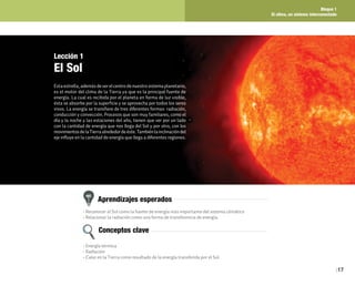 Bloque 1
El clima, un sistema interconectado
17
Aprendizajes esperados
Conceptos clave
• Reconocer al Sol como la fuente de energía más importante del sistema climático
• Relacionar la radiación como una forma de transferencia de energía.
• Energía térmica
• Radiación
• Calor en la Tierra como resultado de la energía transferida por el Sol
Lección 1
El Sol
Esta estrella, además de ser el centro de nuestro sistema planetario,
es el motor del clima de la Tierra ya que es la principal fuente de
energía. La cual es recibida por el planeta en forma de luz visible,
ésta se absorbe por la superficie y se aprovecha por todos los seres
vivos. La energía se transfiere de tres diferentes formas: radiación,
conducción y convección. Procesos que son muy familiares, como el
día y la noche y las estaciones del año, tienen que ver por un lado
con la cantidad de energía que nos llega del Sol y por otro, con los
movimientosdelaTierraalrededordeéste.Tambiénlainclinacióndel
eje influye en la cantidad de energía que llega a diferentes regiones.
 