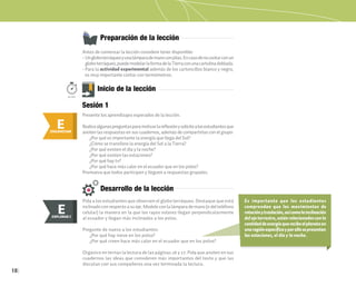 18
E
ENGANCHAR
Preparación de la lección
Inicio de la lección
Antes de comenzar la lección considere tener disponible:
• Ungloboterráqueoyunalámparademanoconpilas.Encasodenocontarconun
globoterráqueo,puedemodelarlaformadelaTierraconunacartulinadoblada.
• Para la actividad experimental además de los cartoncillos blanco y negro,
es muy importante contar con termómetros.
Presente los aprendizajes esperados de la lección.
Realicealgunaspreguntasparamotivarlareflexiónysolicitealosestudiantesque
anoten las respuestas en sus cuadernos, además de compartirlas con el grupo:
¿Por qué es importante la energía que llega del Sol?
¿Cómo se transfiere la energía del Sol a la Tierra?
¿Por qué existen el día y la noche?
¿Por qué existen las estaciones?
¿Por qué hay tv?
¿Por qué hace más calor en el ecuador que en los polos?
Promueva que todos participen y lleguen a respuestas grupales.
Desarrollo de la lección
Pida a los estudiantes que observen el globo terráqueo. Destaque que está
inclinadoconrespectoa sueje.Modeleconla lámpara demano(odel teléfono
celular) la manera en la que los rayos solares llegan perpendicularmente
al ecuador y llegan más inclinados a los polos.
Pregunte de nuevo a los estudiantes:
¿Por qué hay nieve en los polos?
¿Por qué creen hace más calor en el ecuador que en los polos?
Organice en ternas la lectura de las páginas 26 y 27. Pida que anoten en sus
cuadernos las ideas que consideren más importantes del texto y que las
discutan con sus compañeros una vez terminada la lectura.
Es importante que los estudiantes
comprendan que los movimientos de
rotaciónytraslación,asícomolainclinación
del eje terrestre, están relacionados con la
cantidaddeenergíaquerecibeelplanetaen
unaregiónespecíficayporellosepresentan
las estaciones, el día y la noche.
50min.
E
EXPLORAR
EXPLORAR I
E
Sesión 1
 