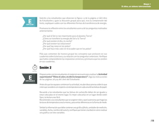 Bloque 1
El clima, un sistema interconectado
19
PreparejuntoconlosestudianteselmaterialnecesariopararealizarlaActividad
experimental“Dimeelcolorytedirélatemperatura”.Sigalasinstrucciones
de las páginas 28 y29 del Libro del Estudiante.
Antesdequelosequiposcomiencenlaactividad,recabeideaspreviassobreloque
creenquesucederáconrespectoalatemperaturaencadaunadelasbolsasdepapel.
Recuerde a los estudiantes que las bolsas de cartoncillo deben de ser iguales y
estar colocadas en el mismo lugar. Es mejor colocarlas en un lugar donde estén
fijas y la lectura sea fácil.
Recomiendeasusestudiantesqueseasignenrolesyquelapersonaquehagalas
lecturasdetemperaturasealamisma,paraevitardiferenciasenlaformademedir.
Señalelainformaciónquedebecontenerunagráfica(título,unidadesdemedición,
variables,fecha,nombredelautor)yverifiquequetienenclaridadencómorealizar
una gráfica con dos variables.
Solicite a los estudiantes que observen la figura 1.3 de la página 27 del Libro
de Estudiantes y guíe la discusión grupal para que, tras la comprensión del
texto, expliquen cuáles son las diferentes formas de transferencia de energía.
Promuevalareflexiónentrelosestudiantesacercadelaspreguntasrealizadas
anteriormente:
¿Por qué el Sol es tan importante para el planeta Tierra?
¿Cómo se transfiere la energía del Sol a la Tierra?
¿Por qué existen el día y la noche?
¿Por qué existen las estaciones?
¿Por qué hay nieve en los polos?
¿Por qué hace más calor en el ecuador que en los polos?
Pida que comenten de manera grupal los conceptos que anotaron en sus
cuadernossobrelalecturaysurelaciónconlaspreguntasanteriores.Verifique
que todos comprendieron las respuestas correctas y promueva que las anoten
en sus cuadernos.
E
EXPLORAR
EXPLORAR II
E
E
EXPLICAR
Sesión 2
100 min.
 