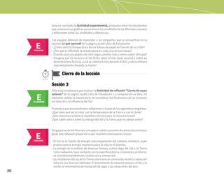 20
Cierre de la lección
50min.
E
EVALUAR
E
EVALUAR
Una vez concluida la Actividad experimental, promueva entre los estudiantes
quecomparensusgráficasparaconocerlosresultadosdelosdiferentesequipos
y reflexionen sobre las similitudes y diferencias.
Los equipos deberán de responder a las preguntas que se encuentran en la
sección Lo que aprendí de la página 29 del Libro de Estudiante:
• ¿Cómo varía la temperatura de las bolsas de papel en función de su color?
• ¿Por qué es diferente la temperatura en cada una de las bolsas?
• Cuandousasunaplayeradecolornegro¿sientesmásomenoscalor?¿Porqué?
• Imagina que es verano y el Sol brilla sobre el mar (azul oscuro) y sobre un
desierto(arenablanca),¿cuálsecalentarámásduranteeldía?,¿cuálseenfriará
más lentamente durante la noche?
Sesión 3
PidaalosestudiantesquerealicenlaActividad de reflexión “Lluvia de rayos
solares” de la página 29 del Libro de Estudiante. La composición es libre, no
obstante señale la importancia de considerar los fenómenos de su contexto
en relación a la influencia del Sol.
Promuevaquelosestudiantesreflexionenatravésdelassiguientespreguntas:
¿Qué tiene que ver el color con la temperatura de la Tierra y con el clima?
¿Qué importancia tiene el equilibrio térmico para el clima terrestre?
¿Qué saben ahora sobre la energía del Sol y la Tierra que no sabían antes?
Tengapresentelosdiversosconceptoseideasrevisadasdurantelalecciónpara
guiar una reflexión grupal de la que resulten conclusiones claras:
• El Sol es la fuente de energía más importante del sistema climático, pues
proporciona la energía necesaria para la vida en el planeta.
• La energía se transfiere de diversas formas, y ésta llega del Sol a la Tierra
como radiación, hace contacto con la superficie (tierra y océanos) y al interior
se transfiere también por conducción y convección.
• La inclinación del eje de la Tierra interviene en cómo esta recibe la radiación
solar en sus diversas latitudes. El movimiento de rotación provoca el día y la
noche; el movimiento de traslación da lugar a las estaciones del año.
E
ELABORAR
 