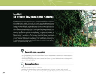 26
Lección 3
El efecto invernadero natural
Este fenómeno es esencial para la vida y la regulación del clima en nuestro
planeta, gracias al cual se mantienen los niveles de temperatura apropiados
para la vida. Como ya se observó en la lección de El Sol, la Tierra recibe energía
solarenformadeluzvisible.Aproximadamenteunatercerapartedeestaenergía
se refleja por las superficies blancas como la nieve y las nubes; las otras dos
terceras partes son absorbidas por la superficie terrestre y los océanos. Una
vez que la energía solar ha calentado la superficie, esta lo vuelve a emitir ahora
en forma de radiación infrarroja hacia el espacio. En este último proceso, los
gases de efecto invernadero "regresan" parte de la radiación infrarroja antes
de que escape y devuelven el calor hacia la superficie. Debido al equilibrio
térmico, el planeta pierde la misma cantidad de energía que absorbe, pero
gracias al efecto invernadero se mantiene a una temperatura promedio con
la cual los procesos vitales son posibles. En ausencia de este efecto, la Tierra
tendría una temperatura de -18 °C.
Aprendizajes esperados
Conceptos clave
• Reconoce que gracias al efecto invernadero natural se mantiene la temperatura confortable para
la vida en el planeta.
• Identificaquealgunosgasescomoeldióxidodecarbonoyalvapordeaguasondegranimportancia
para el sistema climático.
• Efecto invernadero natural y su función
• Gases de efecto invernadero (vapor de agua, dióxido de carbono, metano, óxido nitroso)
• El vapor de agua y el dióxido de carbono son los gases de efecto invernadero más importantes
 