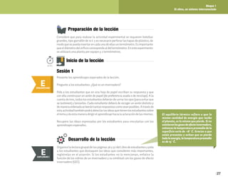 Bloque 1
El clima, un sistema interconectado
27
Preparación de la lección
Considere que para realizar la actividad experimental se requieren botellas
grandes, tipo garrafón de 10 L y es necesario perforar las tapas de plástico, de
modoquesepuedainsertarencadaunadeellasuntermómetro.Esimportante
queeldiámetrodelorificiocorrespondaaldeltermómetro.Enesteexperimento
se utilizará una planta por equipo y 2 termómetros.
E
ENGANCHAR
Inicio de la lección
Presente los aprendizajes esperados de la lección.
Pregunte a los estudiantes: ¿Qué es un invernadero?
Pida a los estudiantes que en una hoja de papel escriban su respuesta y que
con ella construyan un avión de papel (de preferencia usada o de reciclaje). A la
cuenta de tres, todos los estudiantes deberán de cerrar los ojos (para evitar que
se lastimen) y lanzarlos. Cada estudiante deberá de recoger un avión distinto y
demaneraordenadaseleerántantasrespuestascomoseanposibles.Atravésde
estaactividadtambiénpodrádetectarlasideasquetienenlosestudiantessobre
eltemaydeestamaneradirigirelaprendizajehacialaaclaracióndelasmismas.
Recupere las ideas expresadas por los estudiantes para vincularlas con los
aprendizajes esperados.
50min.
Sesión 1
Desarrollo de la lección
Organicelalecturagrupaldelaspáginas36y37delLibrodeestudiantesypida
a los estudiantes que destaquen las ideas que consideren más importantes,
regístrelas en el pizarrón. Si los estudiantes no lo mencionan, enfatice la
función de los vidrios de un invernadero y su similitud con los gases de efecto
invernadero (GEI).
E
EXPLORAR
EXPLORAR I
E
El equilibrio térmico refiere a que la
misma cantidad de energía que recibe
el planeta, es la misma que pierde. Si no
existieranlosgasesdeefectoinvernadero,
entonces la temperatura promedio de la
superficie sería de -18° C. Gracias a que
están presentes y evitan que se pierda
todalaenergía,latemperaturapromedio
es de 15° C.
 