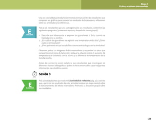 Bloque 1
El clima, un sistema interconectado
29
E
ELABORAR
E
EXPLICAR
Pida a los estudiantes que una vez registrados sus resultados, contesten las
siguientes preguntas (primero en equipo y después de forma grupal):
1. Describe qué observaste al exponer los garrafones al Sol y cuando se
trasladaron a la sombra.
2. ¿En cuál de los garrafones se registró una temperatura más alta? ¿Cómo
explicas el resultado?
3. ¿Principalmente en qué estado físico se encuentra el agua en la atmósfera?
Observen juntos las imágenes de los invernaderos y recuerden las ideas que
compartieron al inicio de la lección; indique la relación entre el aumento de
temperatura de la botella con la planta y la diferencia de temperatura de la
botella sin ella.
Antes de concluir la sesión solicite a sus estudiantes que investiguen en
diferentes fuentes bibliográficas qué es el efecto invernadero y que traigan esa
información para la última sesión.
Pida a los estudiantes que realicen la Actividad de reflexión(pág. 41) y solicite
que a partir de los resultados de esta actividad realicen un mapa mental sobre
el funcionamiento del efecto invernadero. Promueva la discusión grupal sobre
sus resultados.
Una vez concluida la actividad experimental promueva entre los estudiantes que
comparen sus gráficas para conocer los resultados de los equipos y reflexionen
sobre las similitudes y las diferencias.
50min.
Sesión 3
 