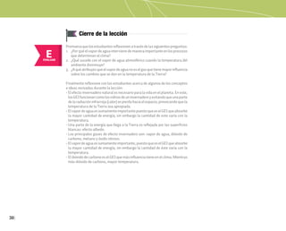 30
E
EVALUAR
Cierre de la lección
Promuevaquelosestudiantesreflexionenatravésdelassiguientespreguntas:
1. ¿Por qué el vapor de agua interviene de manera importante en los procesos
que determinan el clima?
2. ¿Qué sucede con el vapor de agua atmosférico cuando la temperatura del
ambiente disminuye?
3. ¿Aquéatribuyesqueelvapordeaguanoeselgasquetienemayorinfluencia
sobre los cambios que se dan en la temperatura de la Tierra?
Finalmente reflexione con los estudiantes acerca de algunos de los conceptos
e ideas revisadas durante la lección:
• El efecto invernadero natural es necesario para la vida en el planeta. En este,
losGEIfuncionancomolosvidriosdeuninvernaderoyevitandoqueunaparte
de la radiación infrarroja (calor) se pierda hacia el espacio, provocando que la
temperatura de la Tierra sea apropiada.
• ElvapordeaguaessumamenteimportantepuestoqueeselGEIqueabsorbe
la mayor cantidad de energía; sin embargo la cantidad de este varía con la
temperatura.
• Una parte de la energía que llega a la Tierra es reflejada por las superficies
blancas: efecto albedo.
• Los principales gases de efecto invernadero son: vapor de agua, dióxido de
carbono, metano y óxido nitroso.
• Elvapordeaguaessumamenteimportante,puestoqueeselGEIqueabsorbe
la mayor cantidad de energía; sin embargo la cantidad de éste varía con la
temperatura.
• El dióxido de carbono es el GEI que más influencia tiene en el clima. Mientras
más dióxido de carbono, mayor temperatura.
 