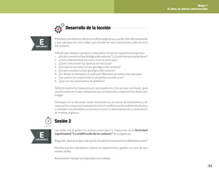 Bloque 1
El clima, un sistema interconectado
33
Desarrollo de la lección
Promuevaunadinámicadelecturadelaspáginas43y44delLibrodelestudiante
y que subrayen las cinco ideas que consideren más importantes sobre el ciclo
del carbono.
Solicite que integren equipos y respondan una de las siguientes preguntas:
1. ¿Enquéconsistelafasebiológicadelcarbono?Y¿Cuántotiempopuededurar?
2. ¿Cómo intervenimos los seres vivos en esta fase?
3. ¿Cómo intervienen las plantas en esta fase?
4. ¿Por qué es tan lenta la fase geológica del carbono?
5. ¿En qué consiste la fase geológica del carbono?
6. ¿En dónde se almacena el carbono? Menciona al menos tres opciones
7. ¿Por qué es tan importante la atmósfera en este ciclo?
8. ¿Qué son los yacimientos de petróleo?
Deberán anotar las respuestas en sus cuadernos. Una vez que concluyan, guíe
una discusión en la que compartan sus conclusiones y expresen las dudas que
tengan.
Destaque en la discusión cómo funcionan los procesos de fotosíntesis y de
respiración y relacione la presencia y/o la transferencia de carbono de plantas
o animales a la atmósfera en procesos como la descomposición o combustión
de materia orgánica.
E
EXPLORAR
EXPLORAR I
E
Sesión 2
100 min.
Lea junto con el grupo las instrucciones para la realización de la Actividad
experimental “La acidificación de los océanos”de la página 45.
Pregunte:¿Quéesloquecreenquelesucederáalmaterialenlosdiferentesvasos?
Permita que los estudiantes realicen el experimento y guíelos en caso de que
existan dudas.
Recomiende manejar los materiales con cuidado.
E
EXPLORAR
EXPLORAR II
E
 