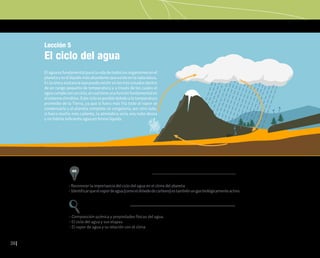 36
Lección 5
El ciclo del agua
Elaguaesfundamentalparalavidadetodoslosorganismosenel
planetayesellíquidomásabundantequeexisteenlanaturaleza.
Es la única sustancia que puede existir en los tres estados dentro
de un rango pequeño de temperatura y a través de los cuales el
aguacumpleconunciclo,elcualtieneunafunciónfundamentalen
elsistemaclimático.Estecicloesposibledebidoalatemperatura
promedio de la Tierra, ya que si fuera más fría todo el vapor se
condensaría y el planeta completo se congelaría; por otro lado,
si fuera mucho más caliente, la atmósfera sería una nube densa
y no habría suficiente agua en forma líquida.
• Reconocer la importancia del ciclo del agua en el clima del planeta
• Identificarqueelvapordeagua(comoeldióxidodecarbono)estambiénungasbiológicamenteactivo.
Aprendizajes esperados
Conceptos clave
• Composición química y propiedades físicas del agua.
• El ciclo del agua y sus etapas
• El vapor de agua y su relación con el clima
 
