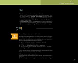 Bloque 1
El clima, un sistema interconectado
37
Antes de comenzar la lección considere tener disponible:
• ConsideretenerdisponibleparalaetapadeengancheDosvasos,aguayhielos.
• Los materiales para la Actividad experimental: plastilina, recipiente
transparente de 3 a 4 litros (pecera o envase de plástico/vidrio transparente),
plásticotransparente,cintaadhesiva,cajaPetriorecipientepequeñodevidrio
o plástico, lámpara, hielos.
• Para la evaluación considere tener una serie de tarjetas de cartulina o papel
conlossiguientesconceptos:a)granizo,hieloynieve,b)océanos,c)tormentas,
d) nubes (2 tarjetas), e) vapor de agua, f) mantos freáticos (2 tarjetas), g) ríos.
Preparación de la lección
E
ENGANCHAR
Inicio de la lección
Presente los aprendizajes esperados de la lección.
Muestrealosestudiantesdosvasos:unoconaguayhielos,otroúnicamentecon
agua a temperatura ambiente. Espere a que al primer vaso se le formen gotas
al exterior: permita que los estudiantes tengan algunos minutos para observar
ambos vasos. Pregunte a los estudiantes lo siguiente:
1. ¿Por qué se forman las gotas en la parte externa del vaso?
2. ¿El agua atraviesa las paredes del vidrio?
3. ¿Por qué si el hielo es agua también flota en agua líquida?
4. La cantidad total de agua presente en el planeta ¿varía o es siempre la
misma?, ¿por qué?
Guíe la discusión entre los estudiantes acerca de los diferentes estados físicos
del agua y las características en cada uno de ellos.
Pida a los estudiantes que reflexionen sobre:
Evaporación: ¿Qué sucede en el agua de los charcos?, ¿por cuánto tiempo se
queda ahí?
Condensación: ¿Qué sucede a la apariencia de los vidrios en invierno?, ¿qué
50min.
Sesión 1
 