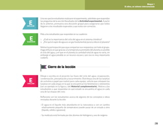 Bloque 1
El clima, un sistema interconectado
39
E
EXPLICAR
Unavezquelosestudiantesrealizaronelexperimento,solicítelesquerespondan
laspreguntasdelasecciónResultadosdela Actividad experimental. Apartir
de lo anterior, promueva una discusión grupal para asegurarse que todos
llegaron a los resultados esperados y que estos son correctos.
E
ELABORAR
Pida a los estudiantes que respondan en su cuaderno:
1. ¿Cuál es la importancia del ciclo del agua en el sistema climático?
2. ¿Por qué el vapor de agua es un gas fundamental para la vida en el planeta?
Motive la participación para que compartan sus respuestas con todo el grupo.
Haga énfasis en que gracias a la temperatura promedio del planeta es posible
el ciclo del agua, y en que en el planeta la cantidad total de agua no varía; sin
embargo el agua potable es un recurso escaso y por eso es muy importante
cuidarlo.
Cierre de la lección
E
EVALUAR
Dibuje o escriba en el pizarrón las fases del ciclo del agua: evaporación,
condensación, precipitación y escurrimiento. Distribuya una de las tarjetas
de cartulina o papel que realizó para cada equipo, solicite que coloquen las
tarjetas en cada etapa en la que se encuentran los fenómenos o elementos
(ver un ejemplo en la figura 2 del Material complementario). Motive a los
estudiantes a que respondan en qué estado se encuentra el agua en cada
una de las etapas del ciclo.
Reflexione con los estudiantes acerca de algunos de los conceptos e ideas
revisadas durante la lección:
• El agua es el líquido más abundante en la naturaleza y con un cambio
relativamente pequeño de temperatura puede pasar de un estado a otro
(líquido, sólido o gaseoso).
• Su molécula está formada por dos átomos de hidrógeno y uno de oxígeno.
 