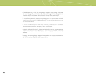 40
• También gracias al ciclo del agua que el planeta mantiene el clima que
conocemos y que ha permitido la vida de todos los organismos. El agua como
vapor se mezcla con el aire, necesario para la vida de los seres vivos.
• Las superficies blancas de hielo o nieve reflejan la luz del Sol y esto permite
mantener el clima del planeta, para después formar ríos, arroyos o escurrir a
los mantos acuíferos.
• La lluvia es utilizada por los seres vivos animales y vegetales para completar
sus propios procesos (por ejemplo, el de la fotosíntesis).
• El vapor de agua, así como el dióxido de carbono, es un gas biológicamente
activo necesario para tener el clima que conocemos y permitir la vida en el
planeta.
• El vapor de agua es el gas de efecto invernadero en mayor cantidad en la
atmósfera aunque depende de la temperatura.
 