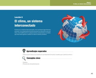 Bloque 1
El clima, un sistema interconectado
41
Lección 6
El clima, un sistema
interconectado
Elclimaesunsistemainterconectado,enelcualtienenlugardiversos
procesos.Loscomponentesdeestosprocesosserelacionanunoscon
otros.Unamodificaciónencualquieradeloscomponentesovariables
que intervienen genera cambios en todo el sistema climático.
Aprendizajes esperados
Conceptos clave
• Valorar que el clima es un sistema el cual depende de muchas variables que se afectan entre sí.
• Sistema
• Procesos de retroalimentación
 