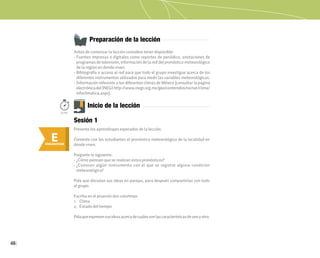 46
Preparación de la lección
Antes de comenzar la lección considere tener disponible:
• Fuentes impresas o digitales como reportes de periódico, anotaciones de
programas de televisión, información de la red del pronóstico meteorológico
de la región en donde viven.
• Bibliografía o acceso al red para que todo el grupo investigue acerca de los
diferentes instrumentos utilizados para medir las variables meteorológicas.
• Información referente a los diferentes climas de México (consultar la página
electrónicadelINEGIhttp://www.inegi.org.mx/geo/contenidos/recnat/clima/
infoclimatica.aspx).
E
ENGANCHAR
Inicio de la lección
Presente los aprendizajes esperados de la lección.
Comente con los estudiantes el pronóstico meteorológico de la localidad en
donde viven.
Pregunte lo siguiente:
• ¿Cómo piensan que se realizan estos pronósticos?
• ¿Conocen algún instrumento con el que se registre alguna condición
meteorológica?
Pida que discutan sus ideas en parejas, para después compartirlas con todo
el grupo.
Escriba en el pizarrón dos columnas:
1. Clima
2. Estado del tiempo
Pidaqueexpresensusideasacercadecuálessonlascaracterísticasdeunoyotro.
50min.
Sesión 1
 