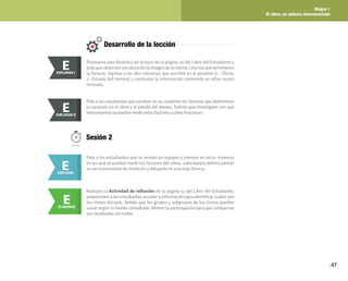 Bloque 1
El clima, un sistema interconectado
47
Desarrollo de la lección
Promueva una dinámica de lectura de la página 56 del Libro del Estudiante y
pidaqueobservenconatenciónlaimagendelamisma.Unavezqueterminaron
la lectura, regrese a las dos columnas que escribió en el pizarrón (1.- Clima;
2.-Estado del tiempo) y contraste la información contenida en ellas recién
revisada.
E
EXPLORAR
EXPLORAR I
E
Pida a los estudiantes que escriban en su cuaderno los factores que determinan
la variación en el clima y el estado del tiempo. Solicite que investiguen con qué
instrumentos se pueden medir estos factores y cómo funcionan.
E
EXPLORAR
EXPLORAR II
E
Sesión 2
50min.
E
EXPLICAR
Pida a los estudiantes que se reúnan en equipos y piensen en otras maneras
en las que se puedan medir los factores del clima; cada equipo deberá pensar
en un instrumento de medición y dibujarlo en una hoja blanca.
E
ELABORAR
Realicen la Actividad de reflexión de la página 57 del Libro del Estudiante,
proporcione a los estudiantes acceder a información para identificar cuáles son
los climas del país. Señale que los grupos y subgrupos de los climas pueden
variar según la fuente consultada. Motive la participación para que compartan
sus resultados con todos.
 