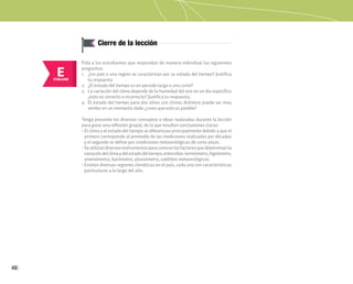 48
Cierre de la lección
E
EVALUAR
Pida a los estudiantes que respondan de manera individual las siguientes
preguntas:
1. ¿Un país o una región se caracterizan por su estado del tiempo? Justifica
tu respuesta
2. ¿El estado del tiempo es un periodo largo o uno corto?
3. La variación del clima depende de la humedad del aire en un día específico
¿esto es correcto o incorrecto? Justifica tu respuesta.
4. El estado del tiempo para dos sitios con climas distintos puede ser muy
similar en un momento dado ¿crees que esto es posible?
Tenga presente los diversos conceptos e ideas realizadas durante la lección
para guiar una reflexión grupal, de la que resulten conclusiones claras:
• El clima y el estado del tiempo se diferencian principalmente debido a que el
primero corresponde al promedio de las mediciones realizadas por décadas
y el segundo se define por condiciones meteorológicas de corto plazo.
• Seutilizandiversosinstrumentosparaconocerlosfactoresquedeterminanla
variacióndelclimaydelestadodeltiempo,entreellos:termómetro,higrómetro,
anemómetro, barómetro, pluviómetro, satélites meteorológicos.
• Existen diversas regiones climáticas en el país, cada una con características
particulares a lo largo del año.
 