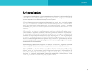 5
Antecedentes
Estedocumentofueelaboradoenel“CentroMarioMolinaparaEstudiosEstratégicossobreEnergía
yMedioAmbiente”conelobjetivodebrindaraprofesoresyestudiantes,unaguíaqueabordadesde
un punto de vista científico la problemática del cambio climático.
El Centro Mario Molina es una organización independiente sin fines de lucro. Fue creada en el año
2004, para dar continuidad y consolidar en México las actividades que durante su vida el Dr. Mario
Molina ha llevado a cabo, no solo para estudiar los problemas del medio ambiente y la energía,
sino también, para generar los consensos que permitan la instrumentación de las medidas que los
resuelvan.
El Centro enfoca sus esfuerzos a estudiar y proponer soluciones en las áreas de calidad del aire y
cambio climático y en general a promover el desarrollo sustentable en México. Está orientado a
dar solución a los problemas más importantes en la interfase entre la energía y el medio ambiente,
adoptando un enfoque multidisciplinario y una visión de largo plazo que tome en cuenta todos
los aspectos: sociales, políticos, económicos, científicos y tecnológicos relevantes. Esto implica ir
más allá de la generación de información, requiere llevar la evidencia a los tomadores de decisión,
comprender sus puntos de vista, propiciar la generación de consensos y dar seguimiento para que
se transformen en soluciones reales.
Adicionalmente, el Centro tiene como uno de sus objetivos, colaborar en la educación y comunicar
a la sociedad, todo lo relacionado con las causas, efectos y soluciones del cambio climático.
Ante la realidad de que el cambio climático es uno de los retos más importantes que la humanidad
enfrenta hoy en día, el Centro Mario Molina promueve la comunicación y difusión efectiva de
temas relacionados con la ciencia climática para explicar las causas, efectos y soluciones de este
fenómeno. Por esta razón ha diseñado el Programa de Educación en Cambio Climático, el cual
consta del presente Manual del docente y del Libro del estudiante.
Antecedentes
 