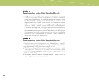 50
Lección 4
Etapa Enganchar, página 30 del Manual del docente
Lección 5
Etapa Enganchar, página 35 del Manual del docente
1. Eloxígenoesunelementoquímicoquereaccionaconcasitodosloselementosy
sustanciasconocidas,enalgunoscasosproduciendounareacciónexotérmica,
es decir, que desprende calor. Los materiales de naturaleza biológica, como
los utilizados en la pequeña incineración realizada, se combinan con el
oxígenoyporlotantoseoxidan,produciendonosólocalorsinounaemisión
de luz. De la reacción entre el compuesto orgánico y el oxígeno se libera
dióxido de carbono y vapor de agua; el compuesto se transforma debido
a que pierde electrones en el proceso. Por la razón anterior, los materiales
cambiandecolorysehacencenizas.Esmuyimportanterecordarqueunade
lasprincipalesleyesdelaquímicaeslaLeydelaconservacióndelamateria:
en toda reacción química la masa se conserva, esto es, la masa total de los
reactivos es igual a la masa total de los productos. Es decir, la materia no
se crea ni se destruye, solo se transforma.
1. La diferencia de temperatura que existe entre el agua del vaso y el aire (el
cualcontiene vapordeagua) exteriorprovoca queesteúltimosecondense.
2. No es posible que el agua atraviese las paredes del vaso.
3. Elhieloflotaenelaguadebidoaquesusmoléculasestánunidasporenlaces
de hidrógeno que forman una red de cristales con espacios vacíos entre
ellos, esto hace que el agua aumente su volumen y a su vez genera que el
hielo sea menos denso.
4. La cantidad de agua en nuestro planeta es siempre la misma. Gracias al
ciclo del agua, esta se mantiene constante.
 