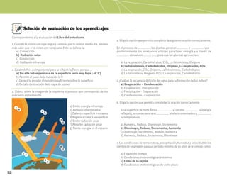 52
Solución de evaluación de los aprendizajes
1. Cuando te vistes con ropa negra y caminas por la calle al medio día, sientes
más calor que si te vistes con ropa clara. Esto se debe a la:
a) Convección
b) Radiación solar
c) Conducción
d) Radiación infrarroja
2. La atmósfera es importante para la vida en la Tierra porque…
a) Sin ella la temperatura de la superficie sería muy baja (-18°C)
b) Permite el paso de la radiación U.V.
c) Genera la presión atmosférica suficiente sobre la superficie
d) Evita la destrucción de la capa de ozono
3. Coloca sobre la imagen de la izquierda el proceso que corresponda de los
indicados en la derecha
4. Elige la opción que permita completar la siguiente oración correctamente.
En el proceso de ____________, las plantas generan ___________ y _____________ que
posteriormente los seres vivos utilizan para tener energía y a través de
____________ devuelven______________ para que las plantas aprovechen.
a) La respiración, Carbohidratos, CO2, La fotosíntesis, Oxígeno
b) La fotosíntesis, Carbohidratos, Oxígeno, La respiración, CO2
c) La respiración, CO2, Oxígeno, La fotosíntesis, Carbohidratos
d) La fotosíntesis, Oxígeno, CO2, La respiración, Carbohidratos
5 ¿Cuál es la secuencia del ciclo del agua para la formación de las nubes?
a) Evaporación – Condensación
b) Evaporación - Precipitación
c) Precipitación - Evaporación
d) Condensación - Evaporación
6. Elige la opción que permita completar la oración correctamente.
Si la superficie de hielo Ártico ______________ y con ello _____________ la energía
reflejada;enconsecuenciase_____________elefectoinvernaderoy______________
la temperatura.
a) Aumenta, Reduce, Disminuye, Incrementa
b) Disminuye, Reduce, Incrementa, Aumenta
c) Disminuye, Incrementa, Reduce, Aumenta
d) Aumenta, Reduce, Incrementa, Disminuye
7.Lascondicionesdetemperatura,precipitación,humedadyvelocidaddelos
vientos de una región para un periodo mínimo de 30 años se le conoce como:
a) Estado del tiempo
b) Condiciones meteorológicas extremas
c) Clima de la región
d) Condiciones meteorológicas de corto plazo
2
7
5
6
a
b
c
d
e
f
g
a) Emite energía infrarroja
b) Refleja radiación solar
c)Calientasuperficieyocéanos
d)Regresaelcaloralasuperficie
e) Emite radiación solar
f) Absorbe radiación solar
g) Pierde energía en el espacio
Correspondiente a la evaluación del Libro del estudiante.
 