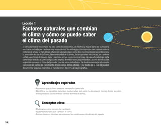 54
Aprendizajes esperados
Conceptos clave
Lección 1
Factores naturales que cambian
el clima y cómo se puede saber
el clima del pasado
El clima terrestre no siempre ha sido como lo conocemos, de hecho la mayor parte de su historia
está caracterizada por cambios muy importantes. Sin embargo, estos cambios han tomado miles o
millonesdeañosysehandebidoafactoresnaturalestalescomo:losmovimientosdeloscontinentes,
la precesión del eje de la Tierra, la excentricidad de la órbita, las erupciones volcánicas, los cambios
en las superficies de nieve o hielo y cambios en las corrientes marinas. La paleoclimatología es la
ciencia que estudia el clima del pasado; emplea diversas técnicas y métodos a través de los cuales
es posible conocer el clima del pasado. Uno de estos métodos es la dendrocronología: el estudio
y análisis del patrón de crecimiento de los anillos de los árboles y por medio de la cual se pueden
documentar sequías, incendios, o inundaciones de cierta área geográfica.
• Reconocer que el clima terrestre siempre ha cambiado.
• Identificar las variables naturales involucradas, así como las escalas de tiempo donde suceden
estos procesos (varios miles o cientos de miles de años).
• El clima terrestre siempre ha cambiado
• Factores naturales que cambian el clima
• Existen diversas técnicas para conocer las condiciones climáticas del pasado
 