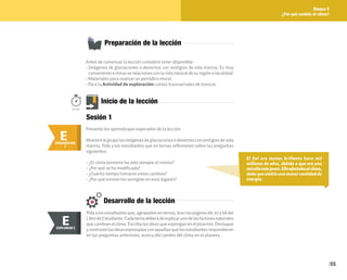 55
Bloque 2
¿Por qué cambia el clima?
Antes de comenzar la lección considere tener disponible:
• Imágenes de glaciaciones o desiertos con vestigios de vida marina. Es muy
convenientesiéstasserelacionanconlavidanaturaldesuregiónolocalidad.
• Materiales para realizar un periódico mural.
• Para la Actividad de exploración: cortes transversales de troncos.
Preparación de la lección
El Sol era menos brillante hace mil
millones de años, debido a que era una
estrellamásjoven.Elloafectabaalclima,
dado que emitía una menor cantidad de
energía.
E
ENGANCHAR
Inicio de la lección
Presente los aprendizajes esperados de la lección.
Muestrealgrupolasimágenesdeglaciacionesodesiertosconvestigiosdevida
marina. Pida a los estudiantes que en ternas reflexionen sobre las preguntas
siguientes:
• ¿El clima terrestre ha sido siempre el mismo?
• ¿Por qué se ha modificado?
• ¿Cuánto tiempo tomaron estos cambios?
• ¿Por qué existen los vestigios en esos lugares?
50min.
Sesión 1
ENGANCHAR
I
E
Desarrollo de la lección
Pidaalosestudiantesque,agrupadosenternas,leanlaspáginas66,67y68del
LibrodeEstudiante.Cadaternadeberádeexplicarunodelosfactoresnaturales
que cambian el clima. Escriba las ideas que expongan en el pizarrón. Destaque
ycontrastelasideasexpresadasconaquellasquelosestudiantesrespondieron
en las preguntas anteriores, acerca del cambio del clima en el planeta.
E
EXPLORAR
EXPLORAR I
E
 