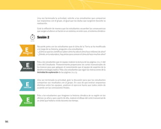 56
Una vez terminada la actividad, solicite a los estudiantes que compartan
sus respuestas con el grupo, al igual que las dudas que surgieron durante su
realización.
Guíe la reflexión de manera que los estudiantes recuerden las consecuencias
quesurgenalalterarunfactorenunsistema;enestecaso,elsistemaclimático.
Sesión 2
100min.
Recuerde junto con los estudiantes que el clima de la Tierra se ha modificado
a lo largo de su historia; pregunte a los estudiantes:
• ¿Cómoesqueloscientíficossabencómohasidoelclimahacemillonesdeaños?
• ¿Dónde,enlanaturaleza,haypistasparaconocerelclimadehacemuchosaños?
E
ENGANCHAR
ENGANCHAR
II
E
Pida a los estudiantes que en equipo realicen la lectura de las páginas 70 y 71 del
Libro del Estudiante. Posteriormente proporcione los cortes transversales de
los troncos para que apliquen el conocimiento que el equipo de expertos de la
dendrocronologíaexplicó.Pidaalosestudiantesquesiganlasinstruccionesdela
Actividad de exploración de las páginas 72 y 73.
E
EXPLORAR
EXPLORAR II
E
E
EXPLICAR
Una vez terminada la actividad, guíe la discusión para que los estudiantes
compartan sus resultados con el grupo. En caso de que existan respuestas
distintas entre los equipos, analicen el ejercicio hasta que todos estén de
acuerdo con las conclusiones finales.
E
ELABORAR
Pida a los estudiantes que imaginen la historia climática de su región en los
últimos 30 años y que a partir de ella, realicen el dibujo del corte transversal de
un árbol que hubiera vivido durante ese tiempo.
 